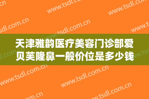 天津雅韵医疗美容门诊部爱贝芙隆鼻一般价位是多少钱?效果怎么样?(爱贝芙隆鼻多少钱一支)
