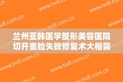 兰州亚韩医学整形美容医院切开重睑失败修复术大楷需要多少钱?可靠吗?