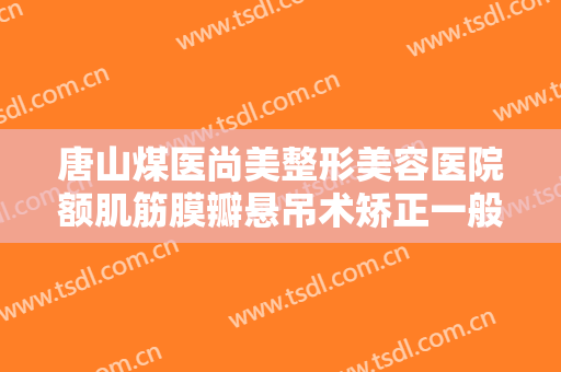 唐山煤医尚美整形美容医院额肌筋膜瓣悬吊术矫正一般价位是多少费用?有哪些优势?