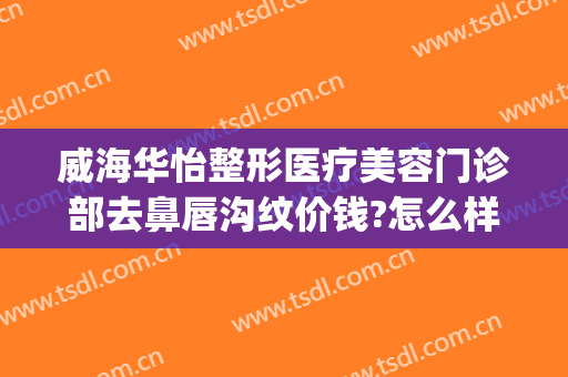 威海华怡整形医疗美容门诊部去鼻唇沟纹价钱?怎么样?(威海华怡整形美容医院)