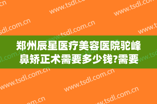 郑州辰星医疗美容医院驼峰鼻矫正术需要多少钱?需要多久恢复?(星辰医疗美容整形医院地址)