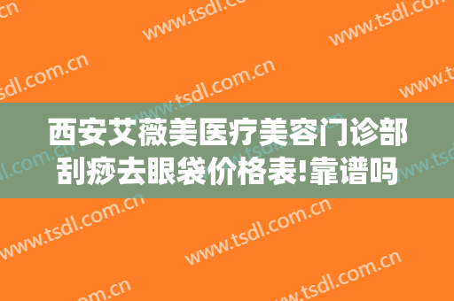 西安艾薇美医疗美容门诊部刮痧去眼袋价格表!靠谱吗?(西安艾薇美医疗美容门诊部怎么样)