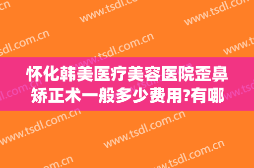 怀化韩美医疗美容医院歪鼻矫正术一般多少费用?有哪些优势?(怀化韩美整形美容医院口碑怎么样)
