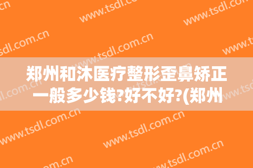 郑州和沐医疗整形歪鼻矫正一般多少钱?好不好?(郑州和沐整形医生简介)