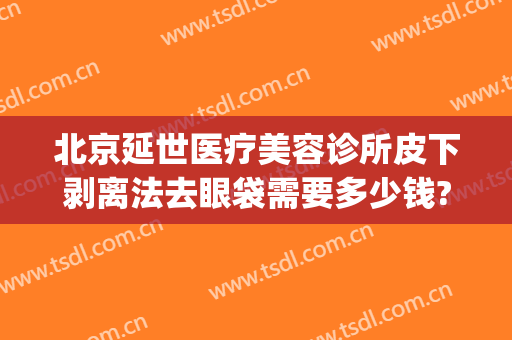 北京延世医疗美容诊所皮下剥离法去眼袋需要多少钱?有哪些优势?(光剥离祛眼袋价格)