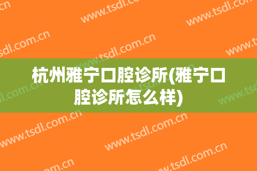 杭州雅宁口腔诊所(雅宁口腔诊所怎么样)
