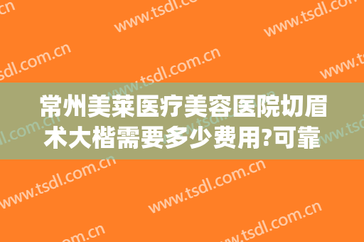 常州美莱医疗美容医院切眉术大楷需要多少费用?可靠吗?(常州美莱整形医院怎么样)