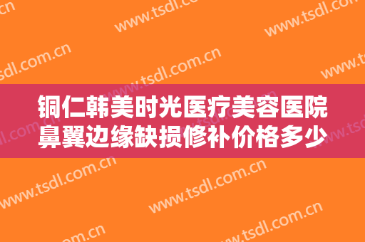 铜仁韩美时光医疗美容医院鼻翼边缘缺损修补价格多少钱?效果怎么样?