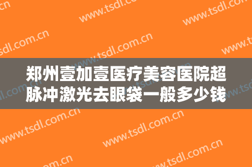 郑州壹加壹医疗美容医院超脉冲激光去眼袋一般多少钱?多长时间恢复?