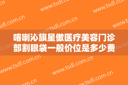 喀喇沁旗星傲医疗美容门诊部割眼袋一般价位是多少费用?可靠吗?