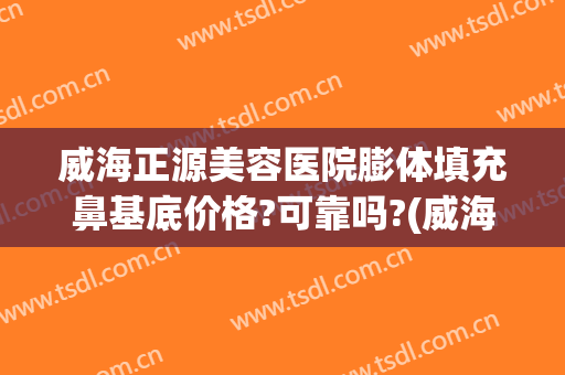 威海正源美容医院膨体填充鼻基底价格?可靠吗?(威海正源整形医院地址)