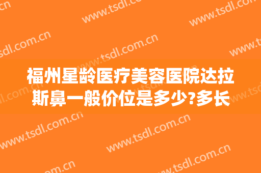 福州星龄医疗美容医院达拉斯鼻一般价位是多少?多长时间恢复?(福州星龄整形医院怎么样)