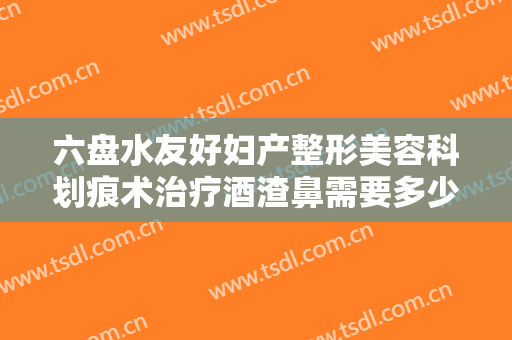 六盘水友好妇产整形美容科划痕术治疗酒渣鼻需要多少钱?贵不贵?