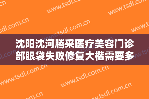 沈阳沈河腾采医疗美容门诊部眼袋失败修复大楷需要多少费用?贵不贵?