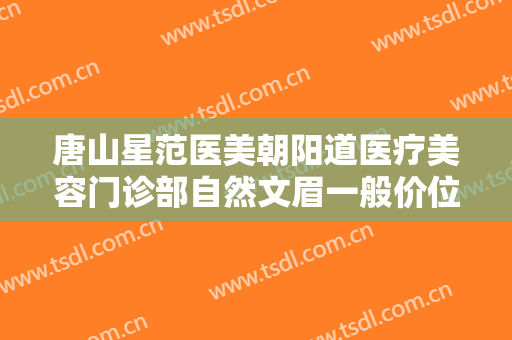 唐山星范医美朝阳道医疗美容门诊部自然文眉一般价位是多少钱?可靠吗?