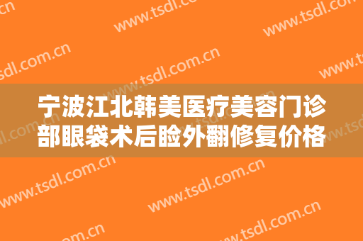 宁波江北韩美医疗美容门诊部眼袋术后睑外翻修复价格表!可靠吗?