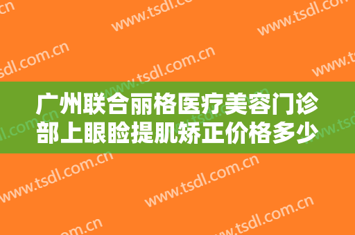 广州联合丽格医疗美容门诊部上眼睑提肌矫正价格多少钱?多长时间恢复?
