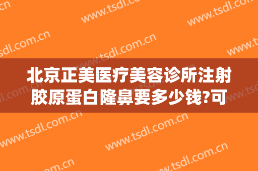 北京正美医疗美容诊所注射胶原蛋白隆鼻要多少钱?可靠吗?(打胶原蛋白隆鼻费用)