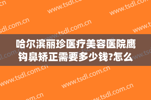 哈尔滨丽珍医疗美容医院鹰钩鼻矫正需要多少钱?怎么样?(鹰钩鼻矫正方法价格多少钱)