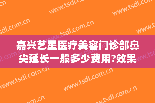 嘉兴艺星医疗美容门诊部鼻尖延长一般多少费用?效果怎么样?(嘉兴艺星美容整形医院)