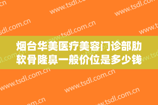 烟台华美医疗美容门诊部肋软骨隆鼻一般价位是多少钱?贵不贵?(烟台整形医院价格)