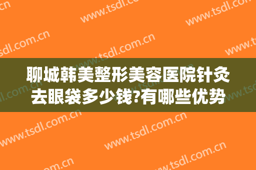 聊城韩美整形美容医院针灸去眼袋多少钱?有哪些优势?(聊城韩美整形美容医院怎么样)
