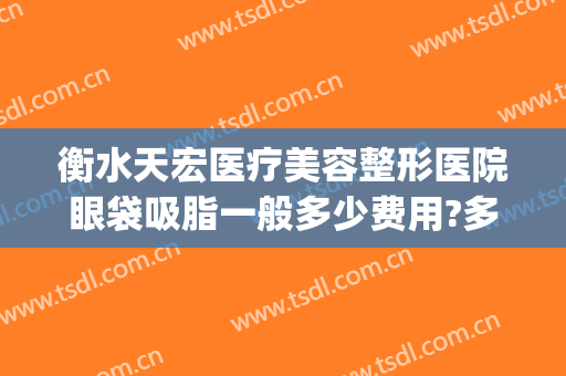 衡水天宏医疗美容整形医院眼袋吸脂一般多少费用?多长时间恢复?(衡水天宏整形怎么样)