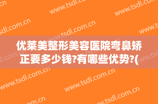 优莱美整形美容医院弯鼻矫正要多少钱?有哪些优势?(整形鼻子矫正)