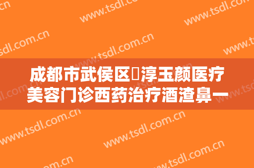 成都市武侯区渼淳玉颜医疗美容门诊西药治疗酒渣鼻一般价位是多少钱?好不好?
