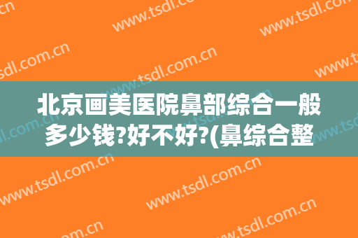 北京画美医院鼻部综合一般多少钱?好不好?(鼻综合整容多少钱)