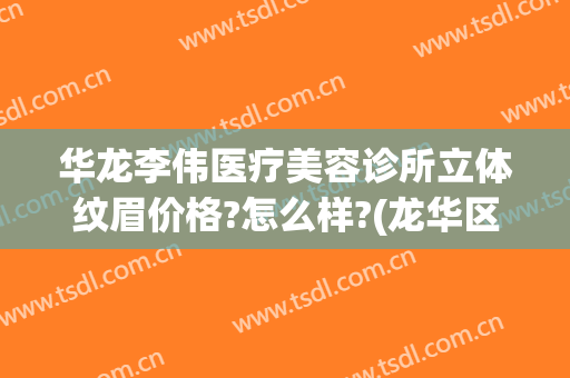 华龙李伟医疗美容诊所立体纹眉价格?怎么样?(龙华区整形医院)