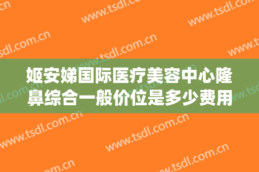 姬安娣国际医疗美容中心隆鼻综合一般价位是多少费用?靠谱吗?(姬安娣国际医疗怎么样)