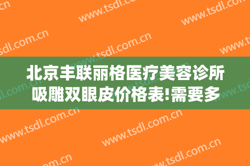 北京丰联丽格医疗美容诊所吸雕双眼皮价格表!需要多久恢复?(北京联合丽格双眼皮价格)