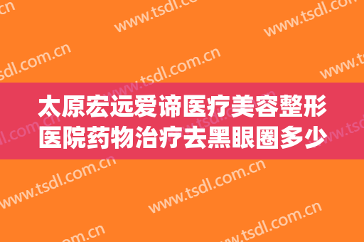 太原宏远爱谛医疗美容整形医院药物治疗去黑眼圈多少钱?好不好?(太原宏远爱谛医疗美容门诊)