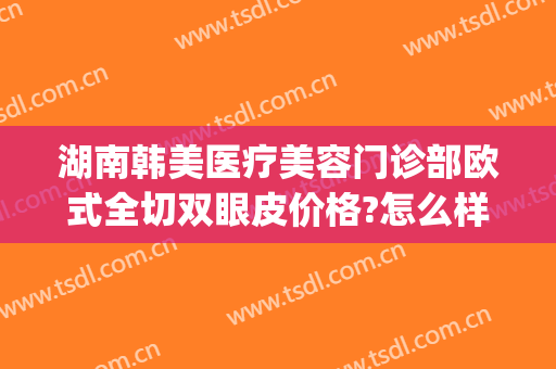 湖南韩美医疗美容门诊部欧式全切双眼皮价格?怎么样?(广州韩式做双眼皮)