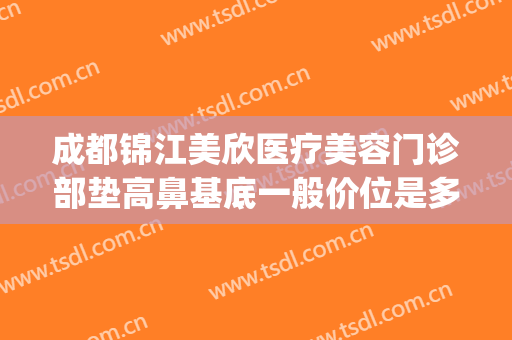 成都锦江美欣医疗美容门诊部垫高鼻基底一般价位是多少?贵不贵?(成都锦江美欣医疗美容门诊部有限公司)