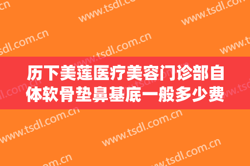 历下美莲医疗美容门诊部自体软骨垫鼻基底一般多少费用?可靠吗?(自体软骨鼻综合多少钱)
