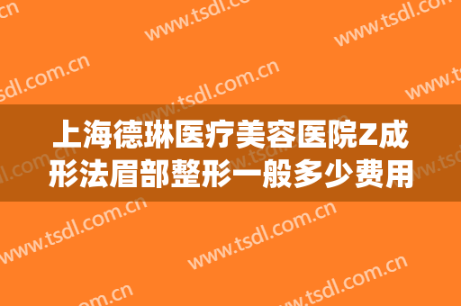 上海德琳医疗美容医院Z成形法眉部整形一般多少费用?有哪些优势?(上海德琳整形怎么样)