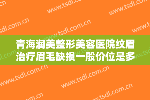 青海润美整形美容医院纹眉治疗眉毛缺损一般价位是多少费用?靠谱吗?