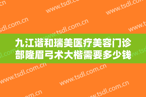 九江谐和瑞美医疗美容门诊部隆眉弓术大楷需要多少钱?效果怎么样?