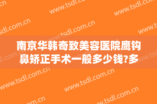 南京华韩奇致美容医院鹰钩鼻矫正手术一般多少钱?多长时间恢复?(鹰钩鼻手术费用)