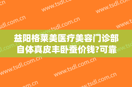 益阳格莱美医疗美容门诊部自体真皮丰卧蚕价钱?可靠吗?(益阳格莱美医疗美容门诊部官网)