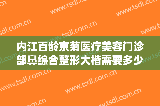 内江百龄京菊医疗美容门诊部鼻综合整形大楷需要多少费用?可靠吗?(内江百龄京菊整形医院)