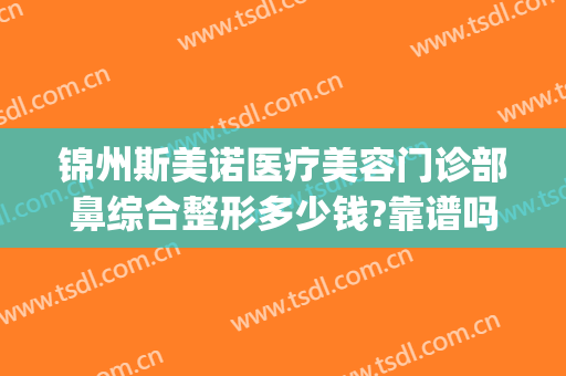锦州斯美诺医疗美容门诊部鼻综合整形多少钱?靠谱吗?(锦州斯美诺医院好不好)