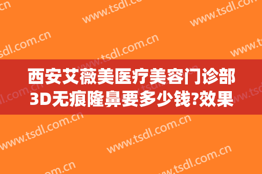 西安艾薇美医疗美容门诊部3D无痕隆鼻要多少钱?效果怎么样?(西安艾薇美医疗美容医院怎么样)