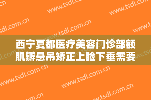 西宁夏都医疗美容门诊部额肌瓣悬吊矫正上睑下垂需要多少费用?靠谱吗?