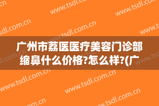 广州市荔医医疗美容门诊部缩鼻什么价格?怎么样?(广州荔医整形美容医院地址)