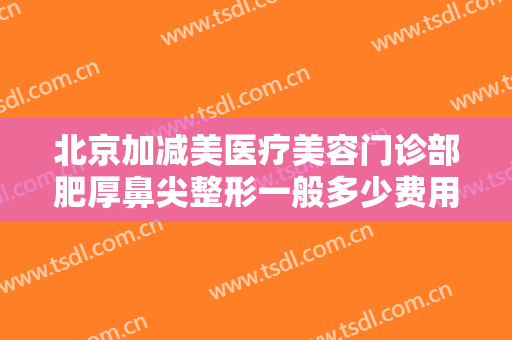 北京加减美医疗美容门诊部肥厚鼻尖整形一般多少费用?需要多久恢复?