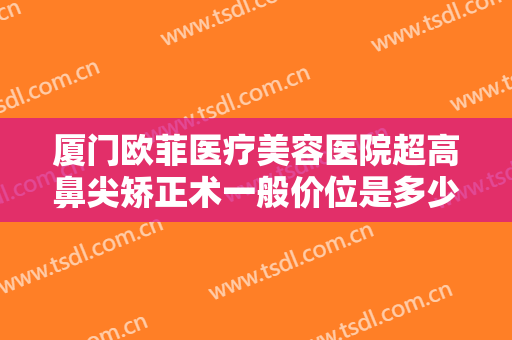 厦门欧菲医疗美容医院超高鼻尖矫正术一般价位是多少钱?效果怎么样?