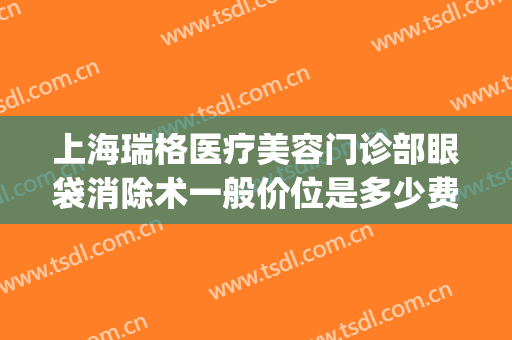 上海瑞格医疗美容门诊部眼袋消除术一般价位是多少费用?靠谱吗?(上海瑞格医疗美容门诊部医生)